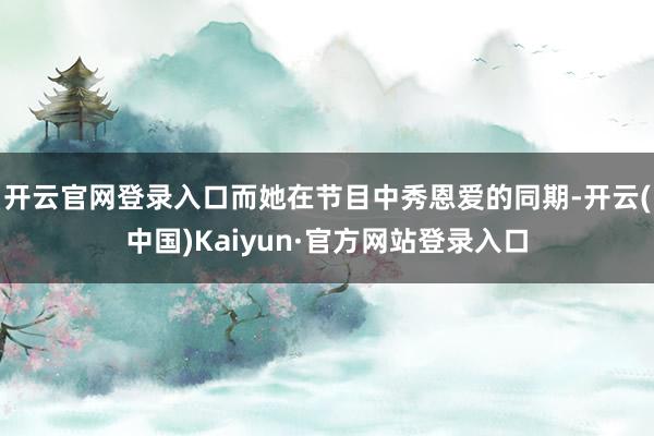 开云官网登录入口而她在节目中秀恩爱的同期-开云(中国)Kaiyun·官方网站登录入口
