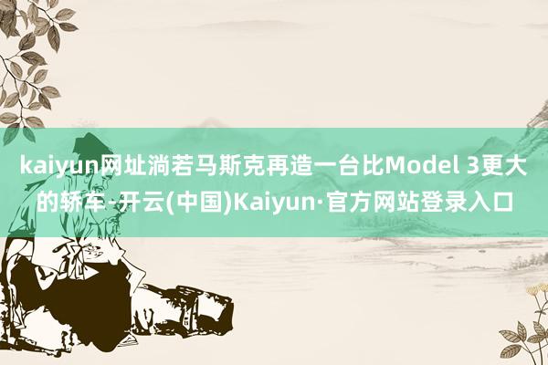 kaiyun网址淌若马斯克再造一台比Model 3更大的轿车-开云(中国)Kaiyun·官方网站登录入口