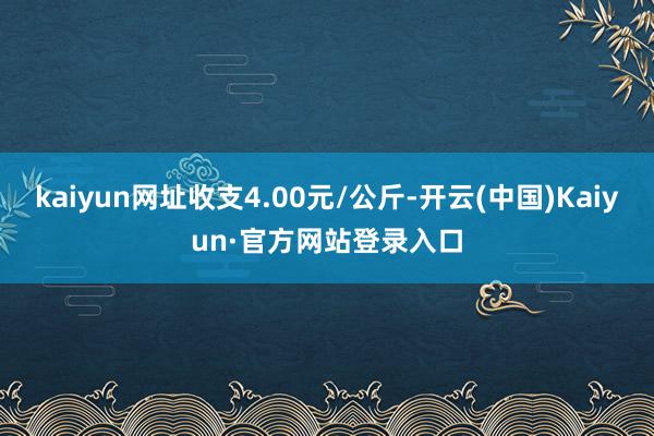 kaiyun网址收支4.00元/公斤-开云(中国)Kaiyun·官方网站登录入口