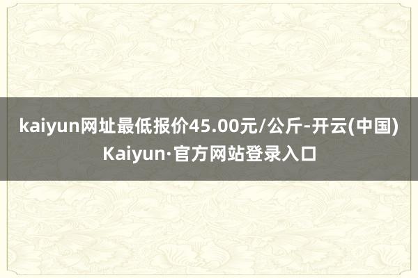 kaiyun网址最低报价45.00元/公斤-开云(中国)Kaiyun·官方网站登录入口