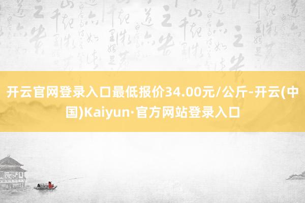 开云官网登录入口最低报价34.00元/公斤-开云(中国)Kaiyun·官方网站登录入口