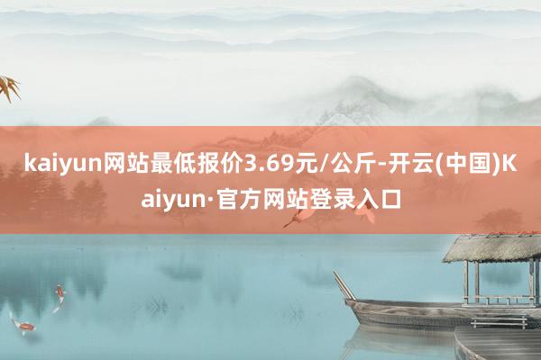 kaiyun网站最低报价3.69元/公斤-开云(中国)Kaiyun·官方网站登录入口