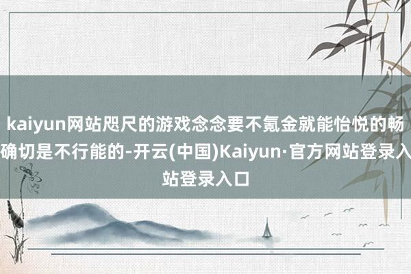 kaiyun网站咫尺的游戏念念要不氪金就能怡悦的畅玩确切是不行能的-开云(中国)Kaiyun·官方网站登录入口