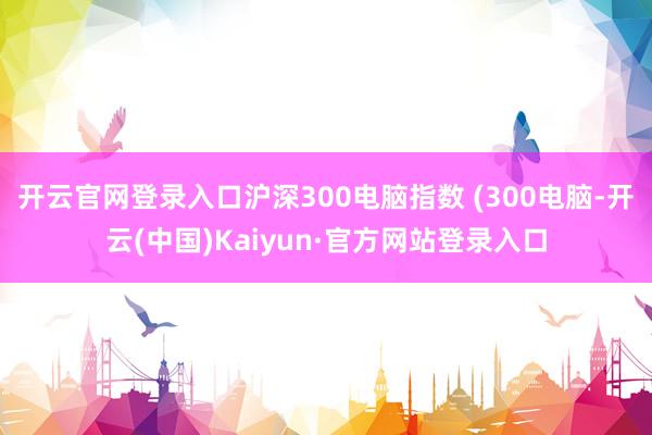 开云官网登录入口沪深300电脑指数 (300电脑-开云(中国)Kaiyun·官方网站登录入口