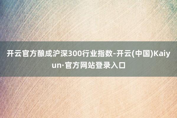 开云官方酿成沪深300行业指数-开云(中国)Kaiyun·官方网站登录入口
