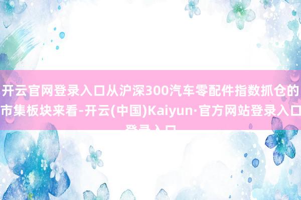 开云官网登录入口从沪深300汽车零配件指数抓仓的市集板块来看-开云(中国)Kaiyun·官方网站登录入口