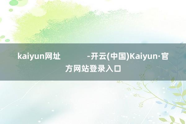 kaiyun网址            -开云(中国)Kaiyun·官方网站登录入口
