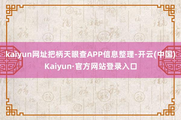 kaiyun网址把柄天眼查APP信息整理-开云(中国)Kaiyun·官方网站登录入口