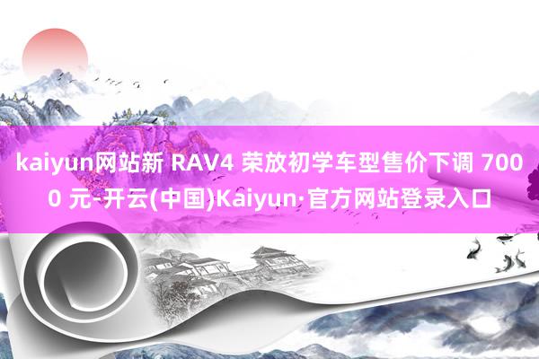 kaiyun网站新 RAV4 荣放初学车型售价下调 7000 元-开云(中国)Kaiyun·官方网站登录入口