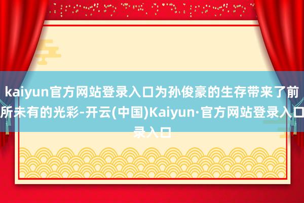 kaiyun官方网站登录入口为孙俊豪的生存带来了前所未有的光彩-开云(中国)Kaiyun·官方网站登录入口