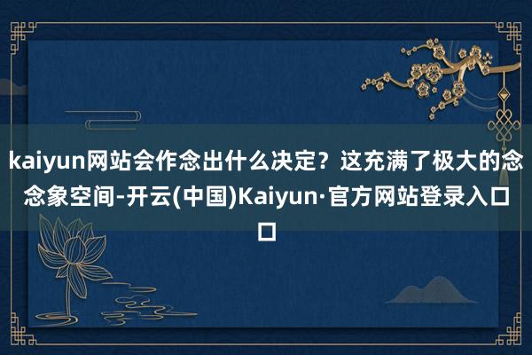 kaiyun网站会作念出什么决定？这充满了极大的念念象空间-开云(中国)Kaiyun·官方网站登录入口