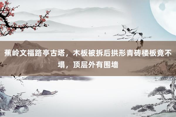 蕉岭文福路亭古塔，木板被拆后拱形青砖楼板竟不塌，顶层外有围墙
