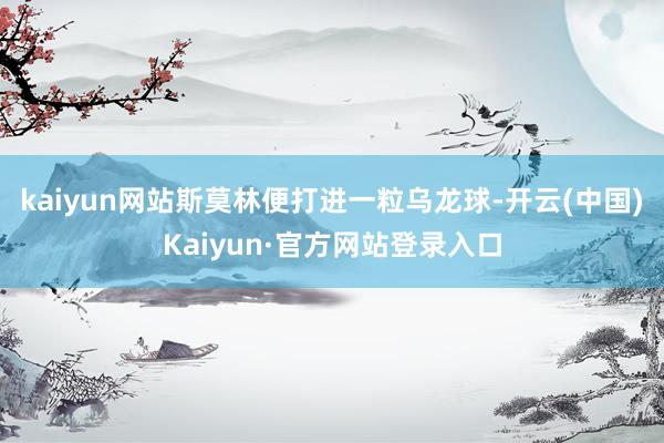 kaiyun网站斯莫林便打进一粒乌龙球-开云(中国)Kaiyun·官方网站登录入口