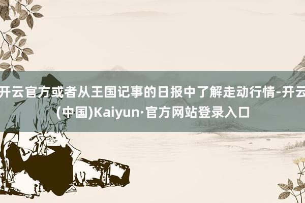 开云官方或者从王国记事的日报中了解走动行情-开云(中国)Kaiyun·官方网站登录入口