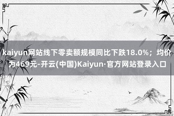 kaiyun网站线下零卖额规模同比下跌18.0%；均价为469元-开云(中国)Kaiyun·官方网站登录入口
