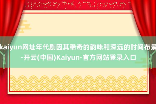 kaiyun网址年代剧因其稀奇的韵味和深远的时间布景-开云(中国)Kaiyun·官方网站登录入口