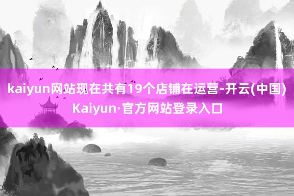 kaiyun网站现在共有19个店铺在运营-开云(中国)Kaiyun·官方网站登录入口