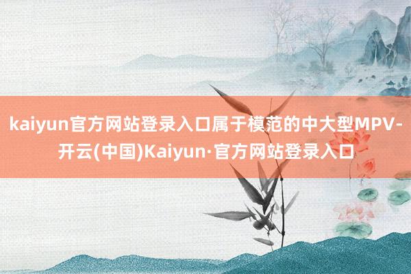 kaiyun官方网站登录入口属于模范的中大型MPV-开云(中国)Kaiyun·官方网站登录入口