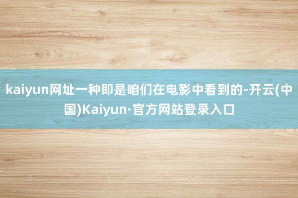 kaiyun网址一种即是咱们在电影中看到的-开云(中国)Kaiyun·官方网站登录入口