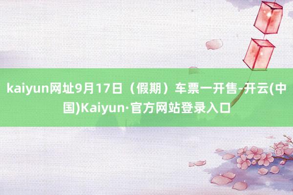 kaiyun网址9月17日（假期）车票一开售-开云(中国)Kaiyun·官方网站登录入口