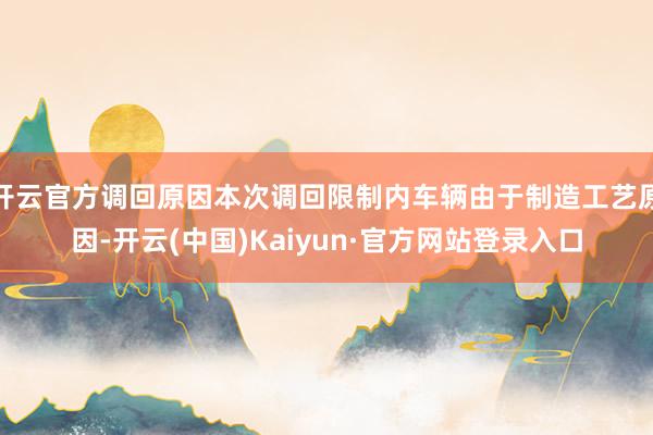 开云官方调回原因本次调回限制内车辆由于制造工艺原因-开云(中国)Kaiyun·官方网站登录入口