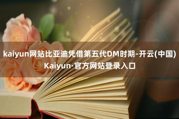 kaiyun网站比亚迪凭借第五代DM时期-开云(中国)Kaiyun·官方网站登录入口