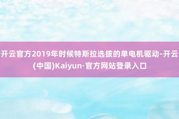 开云官方2019年时候特斯拉选拔的单电机驱动-开云(中国)Kaiyun·官方网站登录入口