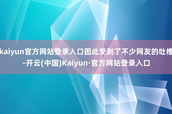 kaiyun官方网站登录入口因此受到了不少网友的吐槽-开云(中国)Kaiyun·官方网站登录入口