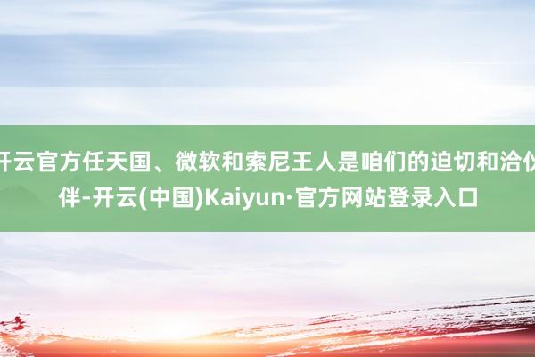 开云官方任天国、微软和索尼王人是咱们的迫切和洽伙伴-开云(中国)Kaiyun·官方网站登录入口