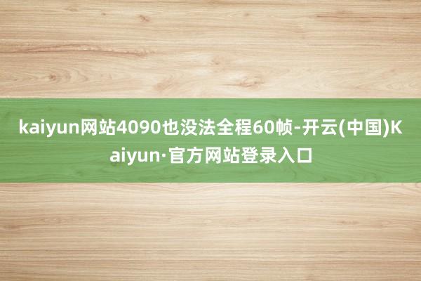kaiyun网站4090也没法全程60帧-开云(中国)Kaiyun·官方网站登录入口