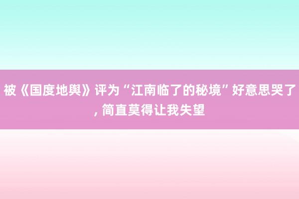 被《国度地舆》评为“江南临了的秘境”好意思哭了, 简直莫得让我失望