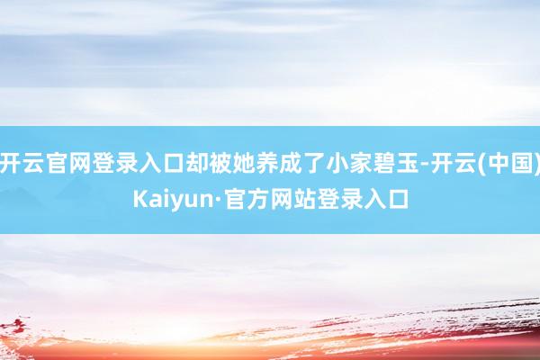 开云官网登录入口却被她养成了小家碧玉-开云(中国)Kaiyun·官方网站登录入口