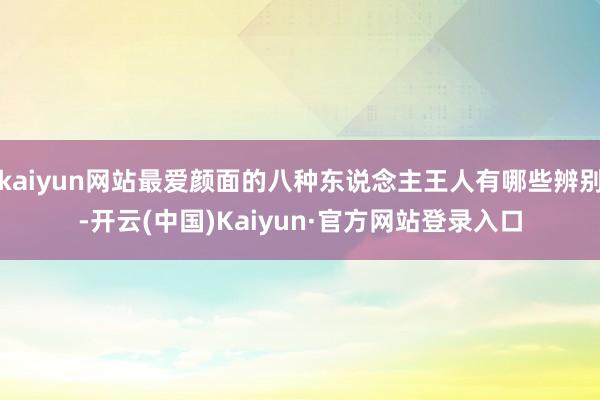 kaiyun网站最爱颜面的八种东说念主王人有哪些辨别-开云(中国)Kaiyun·官方网站登录入口