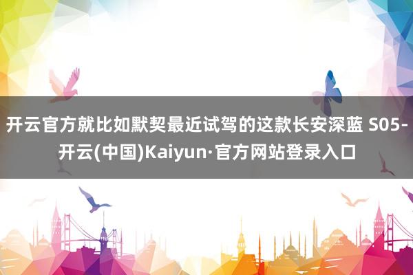 开云官方就比如默契最近试驾的这款长安深蓝 S05-开云(中国)Kaiyun·官方网站登录入口