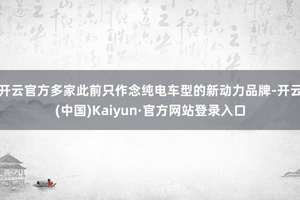 开云官方多家此前只作念纯电车型的新动力品牌-开云(中国)Kaiyun·官方网站登录入口