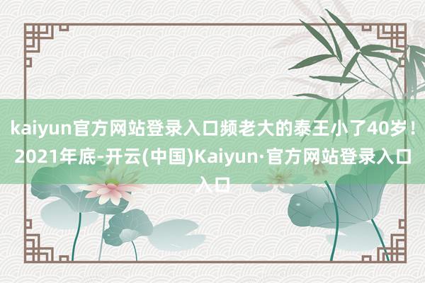 kaiyun官方网站登录入口频老大的泰王小了40岁！2021年底-开云(中国)Kaiyun·官方网站登录入口