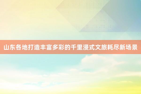山东各地打造丰富多彩的千里浸式文旅耗尽新场景