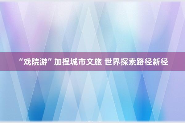 “戏院游”加捏城市文旅 世界探索路径新径