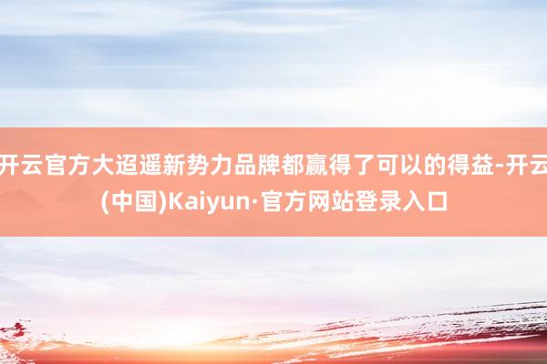 开云官方大迢遥新势力品牌都赢得了可以的得益-开云(中国)Kaiyun·官方网站登录入口