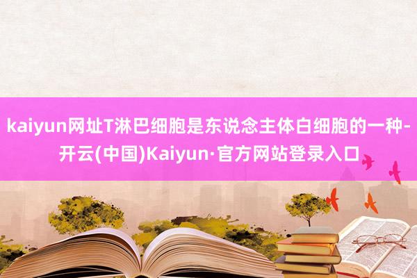 kaiyun网址T淋巴细胞是东说念主体白细胞的一种-开云(中国)Kaiyun·官方网站登录入口