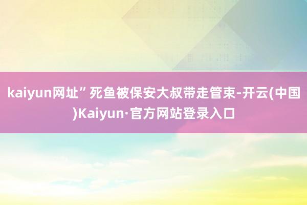 kaiyun网址”死鱼被保安大叔带走管束-开云(中国)Kaiyun·官方网站登录入口