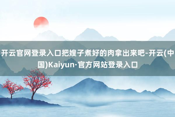 开云官网登录入口把嫂子煮好的肉拿出来吧-开云(中国)Kaiyun·官方网站登录入口