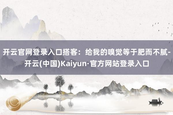 开云官网登录入口　　搭客：给我的嗅觉等于肥而不腻-开云(中国)Kaiyun·官方网站登录入口