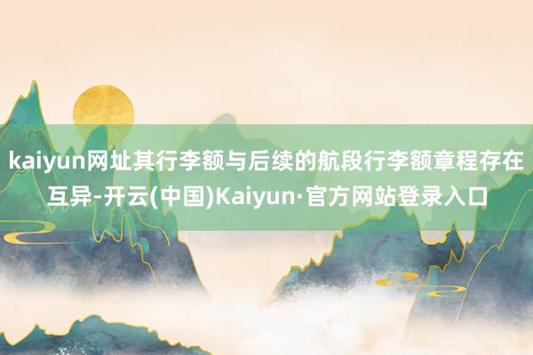 kaiyun网址其行李额与后续的航段行李额章程存在互异-开云(中国)Kaiyun·官方网站登录入口
