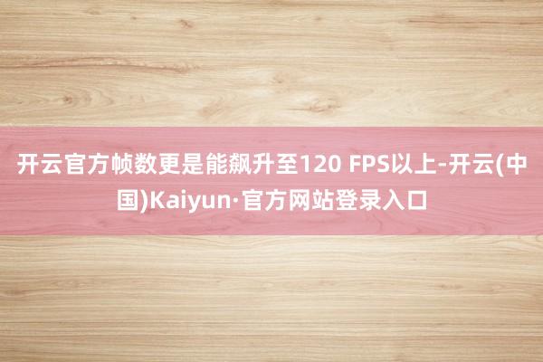 开云官方帧数更是能飙升至120 FPS以上-开云(中国)Kaiyun·官方网站登录入口