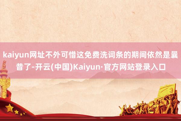 kaiyun网址不外可惜这免费洗词条的期间依然是曩昔了-开云(中国)Kaiyun·官方网站登录入口