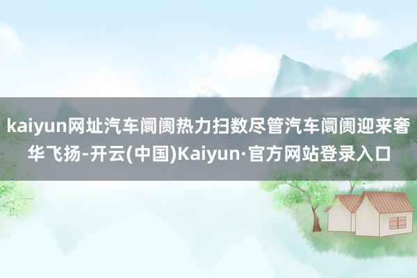 kaiyun网址汽车阛阓热力扫数尽管汽车阛阓迎来奢华飞扬-开云(中国)Kaiyun·官方网站登录入口
