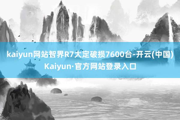 kaiyun网站智界R7大定破损7600台-开云(中国)Kaiyun·官方网站登录入口