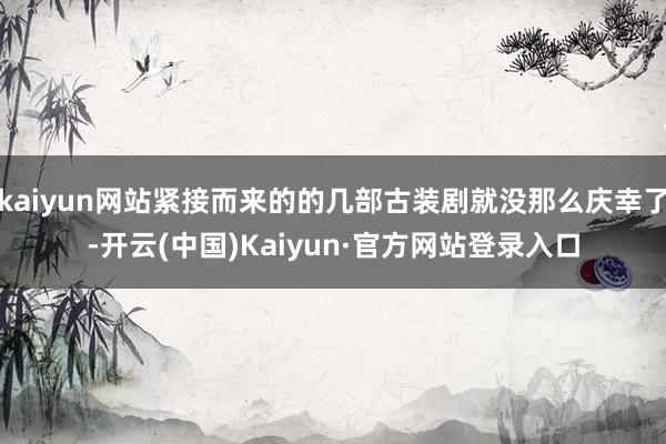 kaiyun网站紧接而来的的几部古装剧就没那么庆幸了-开云(中国)Kaiyun·官方网站登录入口
