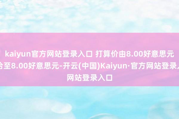 kaiyun官方网站登录入口 打算价由8.00好意思元和洽至8.00好意思元-开云(中国)Kaiyun·官方网站登录入口
